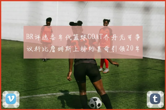 BR评选各年代篮球GOAT乔丹无可争议科比詹姆斯上榜约基奇引领20年代无库里